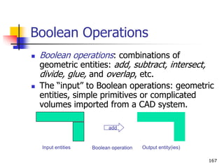 Boolean Operations
 Boolean operations: combinations of
geometric entities: add, subtract, intersect,
divide, glue, and overlap, etc.
 The “input” to Boolean operations: geometric
entities, simple primitives or complicated
volumes imported from a CAD system.
167
add
Input entities Boolean operation Output entity(ies)
 