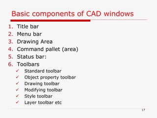 Basic components of CAD windows
1. Title bar
2. Menu bar
3. Drawing Area
4. Command pallet (area)
5. Status bar:
6. Toolbars
 Standard toolbar
 Object property toolbar
 Drawing toolbar
 Modifying toolbar
 Style toolbar
 Layer toolbar etc
17
 