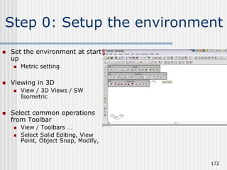 Step 0: Setup the environment
 Set the environment at start
up
 Metric setting
 Viewing in 3D
 View / 3D Views / SW
Isometric
 Select common operations
from Toolbar
 View / Toolbars …
 Select Solid Editing, View
Point, Object Snap, Modify,
172
 