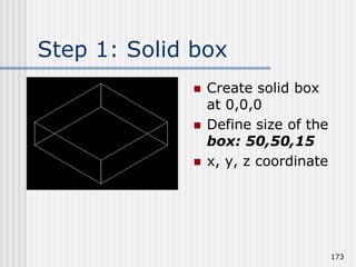 Step 1: Solid box
 Create solid box
at 0,0,0
 Define size of the
box: 50,50,15
 x, y, z coordinate
173
 