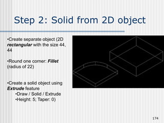 Step 2: Solid from 2D object
174
•Create separate object (2D
rectangular with the size 44,
44
•Round one corner: Fillet
(radius of 22)
•Create a solid object using
Extrude feature
•Draw / Solid / Extrude
•Height: 5; Taper: 0)
 