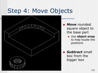 Step 4: Move Objects
 Move rounded
square object to
the base part
 Use object snap
to help locate the
positions
 Subtract small
box from the
bigger box
176
 