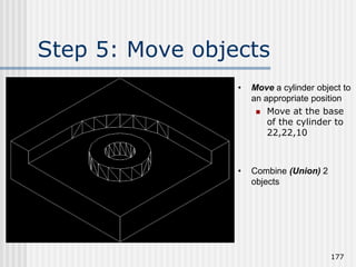 Step 5: Move objects
177
• Move a cylinder object to
an appropriate position
 Move at the base
of the cylinder to
22,22,10
• Combine (Union) 2
objects
 