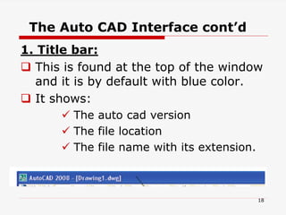 The Auto CAD Interface cont’d
1. Title bar:
 This is found at the top of the window
and it is by default with blue color.
 It shows:
 The auto cad version
 The file location
 The file name with its extension.
18
 