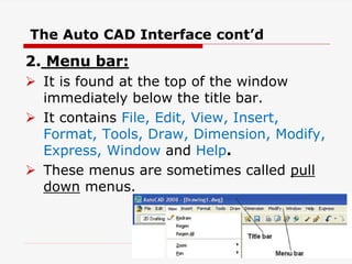 2. Menu bar:
 It is found at the top of the window
immediately below the title bar.
 It contains File, Edit, View, Insert,
Format, Tools, Draw, Dimension, Modify,
Express, Window and Help.
 These menus are sometimes called pull
down menus.
The Auto CAD Interface cont’d
19
 