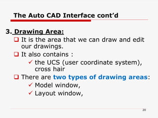 3. Drawing Area:
 It is the area that we can draw and edit
our drawings.
 It also contains :
 the UCS (user coordinate system),
cross hair
 There are two types of drawing areas:
 Model window,
 Layout window,
The Auto CAD Interface cont’d
20
 