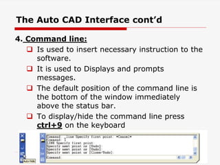 4. Command line:
 Is used to insert necessary instruction to the
software.
 It is used to Displays and prompts
messages.
 The default position of the command line is
the bottom of the window immediately
above the status bar.
 To display/hide the command line press
ctrl+9 on the keyboard
21
The Auto CAD Interface cont’d
 