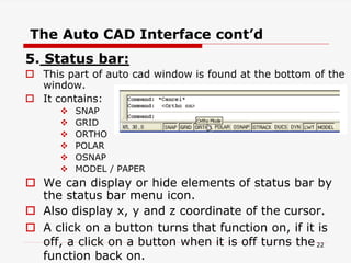 5. Status bar:
 This part of auto cad window is found at the bottom of the
window.
 It contains:
 SNAP
 GRID
 ORTHO
 POLAR
 OSNAP
 MODEL / PAPER
 We can display or hide elements of status bar by
the status bar menu icon.
 Also display x, y and z coordinate of the cursor.
 A click on a button turns that function on, if it is
off, a click on a button when it is off turns the
function back on.
The Auto CAD Interface cont’d
22
 