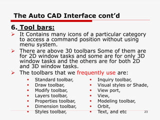 6. Tool bars:
 It Contains many icons of a particular category
to access a command position without using
menu system.
 There are above 30 toolbars Some of them are
for 2D window tasks and some are for only 3D
window tasks and the others are for both 2D
and 3D window tasks.
 The toolbars that we frequently use are:
 Standard toolbar,
 Draw toolbar,
 Modify toolbar,
 Layers toolbar,
 Properties toolbar,
 Dimension toolbar,
 Styles toolbar,
 Inquiry toolbar,
 Visual styles or Shade,
 View port,
 View,
 Modeling toolbar,
 Orbit,
 Text, and etc
The Auto CAD Interface cont’d
23
 