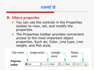 B. Object properties
 You can use the controls in the Properties
toolbar to view, set, and modify the
properties.
 The Properties toolbar provides convenient
access to the most important object
properties, Such as; Color, Line type, Line
weight, and Plot style,
25
cont’d
 