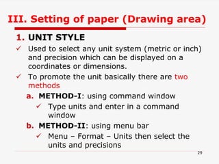 III. Setting of paper (Drawing area)
1. UNIT STYLE
 Used to select any unit system (metric or inch)
and precision which can be displayed on a
coordinates or dimensions.
 To promote the unit basically there are two
methods
a. METHOD-I: using command window
 Type units and enter in a command
window
b. METHOD-II: using menu bar
 Menu – Format – Units then select the
units and precisions
29
 