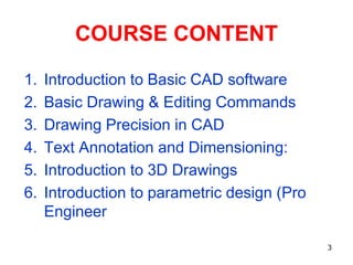 COURSE CONTENT
1. Introduction to Basic CAD software
2. Basic Drawing & Editing Commands
3. Drawing Precision in CAD
4. Text Annotation and Dimensioning:
5. Introduction to 3D Drawings
6. Introduction to parametric design (Pro
Engineer
3
 