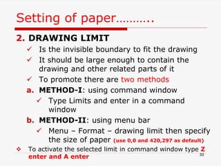 Setting of paper………..
2. DRAWING LIMIT
 Is the invisible boundary to fit the drawing
 It should be large enough to contain the
drawing and other related parts of it
 To promote there are two methods
a. METHOD-I: using command window
 Type Limits and enter in a command
window
b. METHOD-II: using menu bar
 Menu – Format – drawing limit then specify
the size of paper (use 0,0 and 420,297 as default)
 To activate the selected limit in command window type Z
enter and A enter 30
 