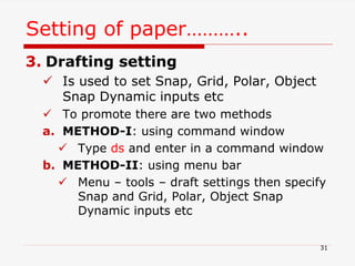 3. Drafting setting
 Is used to set Snap, Grid, Polar, Object
Snap Dynamic inputs etc
 To promote there are two methods
a. METHOD-I: using command window
 Type ds and enter in a command window
b. METHOD-II: using menu bar
 Menu – tools – draft settings then specify
Snap and Grid, Polar, Object Snap
Dynamic inputs etc
Setting of paper………..
31
 