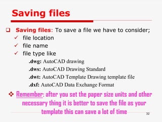 Saving files
 Saving files: To save a file we have to consider;
 file location
 file name
 file type like
.dwg: AutoCAD drawing
.dws: AutoCAD Drawing Standard
.dwt: AutoCAD Template Drawing template file
.dxf: AutoCAD Data Exchange Format
 Remember: after you set the paper size units and other
necessary thing it is better to save the file as your
template this can save a lot of time 32
 
