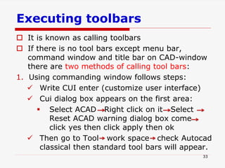 Executing toolbars
 It is known as calling toolbars
 If there is no tool bars except menu bar,
command window and title bar on CAD-window
there are two methods of calling tool bars:
1. Using commanding window follows steps:
 Write CUI enter (customize user interface)
 Cui dialog box appears on the first area:
 Select ACAD Right click on it Select
Reset ACAD warning dialog box come
click yes then click apply then ok
 Then go to Tool work space check Autocad
classical then standard tool bars will appear.
33
 