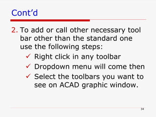 Cont’d
2. To add or call other necessary tool
bar other than the standard one
use the following steps:
 Right click in any toolbar
 Dropdown menu will come then
 Select the toolbars you want to
see on ACAD graphic window.
34
 
