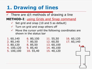 1. Drawing of lines
 There are d/t methods of drawing a line
METHOD-I: using Grids and Snap command
 Set grid and snap (10 and 5 as default)
 Turn on grid and snap others off
 Move the cursor until the following coordinates are
shown in the status bar
1. 60,140
2. 80,140
3. 80,120
4. 100,120
5. 100,100
6. 80,100
7. 80,50
8. 85,50
9. 85,40
10. 55,40
11. 55,50
12. 60,50
13. 60,100
14. 40,100
15. 40,120
16. 60,120
17. 60,140
1
39
 
