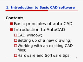 Content:
 Basic principles of auto CAD
 Introduction to AutoCAD
CAD window;
Setting up of a new drawing;
Working with an existing CAD
files;
Hardware and Software tips 4
1. Introduction to Basic CAD software
 