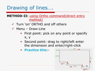 METHOD-II: using Ortho command(direct entry
method)
 Turn ‘on’ ORTHO and off others
 Menu – Draw-Line
 First point: pick on any point or specify
x, y
 Second point: drag to right/left enter
the dimension and enter/right-click
 Practice this:-
Drawing of lines….
40
 