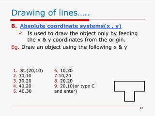 B. Absolute coordinate systems(x , y)
 Is used to draw the object only by feeding
the x & y coordinates from the origin.
Eg. Draw an object using the following x & y
42
1. St.(20,10)
2. 30,10
3. 30,20
4. 40,20
5. 40,30
6. 10,30
7.10,20
8. 20,20
9. 20,10(or type C
and enter)
Drawing of lines…..
 