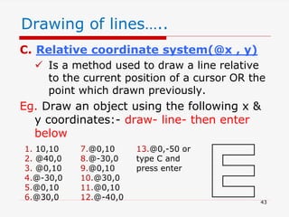 C. Relative coordinate system(@x , y)
 Is a method used to draw a line relative
to the current position of a cursor OR the
point which drawn previously.
Eg. Draw an object using the following x &
y coordinates:- draw- line- then enter
below
1. 10,10
2. @40,0
3. @0,10
4.@-30,0
5.@0,10
6.@30,0
7.@0,10
8.@-30,0
9.@0,10
10.@30,0
11.@0,10
12.@-40,0
13.@0,-50 or
type C and
press enter
Drawing of lines…..
43
 
