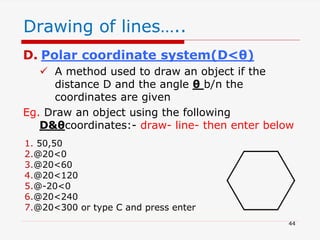 D. Polar coordinate system(D<θ)
 A method used to draw an object if the
distance D and the angle θ b/n the
coordinates are given
Eg. Draw an object using the following
D&θcoordinates:- draw- line- then enter below
Drawing of lines…..
1. 50,50
2.@20<0
3.@20<60
4.@20<120
5.@-20<0
6.@20<240
7.@20<300 or type C and press enter
44
 