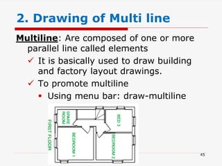 Multiline: Are composed of one or more
parallel line called elements
 It is basically used to draw building
and factory layout drawings.
 To promote multiline
 Using menu bar: draw-multiline
2. Drawing of Multi line
45
 