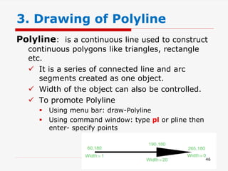 Polyline: is a continuous line used to construct
continuous polygons like triangles, rectangle
etc.
 It is a series of connected line and arc
segments created as one object.
 Width of the object can also be controlled.
 To promote Polyline
 Using menu bar: draw-Polyline
 Using command window: type pl or pline then
enter- specify points
3. Drawing of Polyline
46
 