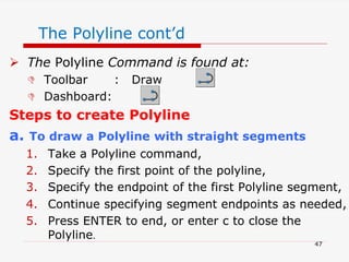 The Polyline cont’d
 The Polyline Command is found at:
 Toolbar : Draw
 Dashboard:
Steps to create Polyline
a. To draw a Polyline with straight segments
1. Take a Polyline command,
2. Specify the first point of the polyline,
3. Specify the endpoint of the first Polyline segment,
4. Continue specifying segment endpoints as needed,
5. Press ENTER to end, or enter c to close the
Polyline.
47
 