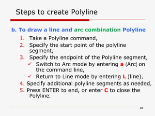 b. To draw a line and arc combination Polyline
1. Take a Polyline command,
2. Specify the start point of the polyline
segment,
3. Specify the endpoint of the Polyline segment,
 Switch to Arc mode by entering a (Arc) on
the command line,
 Return to Line mode by entering L (line),
4. Specify additional polyline segments as needed,
5. Press ENTER to end, or enter C to close the
Polyline.
Steps to create Polyline
48
 