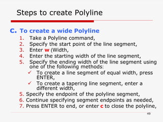 c. To create a wide Polyline
1. Take a Polyline command,
2. Specify the start point of the line segment,
3. Enter w (Width,
4. Enter the starting width of the line segment,
5. Specify the ending width of the line segment using
one of the following methods:
 To create a line segment of equal width, press
ENTER,
 To create a tapering line segment, enter a
different width,
5. Specify the endpoint of the polyline segment,
6. Continue specifying segment endpoints as needed,
7. Press ENTER to end, or enter c to close the polyline,
Steps to create Polyline
49
 
