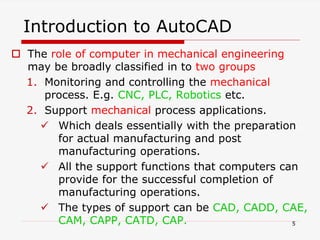 Introduction to AutoCAD
 The role of computer in mechanical engineering
may be broadly classified in to two groups
1. Monitoring and controlling the mechanical
process. E.g. CNC, PLC, Robotics etc.
2. Support mechanical process applications.
 Which deals essentially with the preparation
for actual manufacturing and post
manufacturing operations.
 All the support functions that computers can
provide for the successful completion of
manufacturing operations.
 The types of support can be CAD, CADD, CAE,
CAM, CAPP, CATD, CAP. 5
 