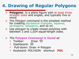  Polygons: Is a plane figure with at least three
straight sides and angles, and typically five or
more.
 The Polygon command is the simplest method
for creating equilateral triangles, squares,
pentagons, hexagons, and so on.
 Use polygon to create closed polylines with
between 3 and 1,024 equal-length sides.
 The Polygon Command is found at:
 Toolbar: Draw
 Dashboard:
 Pull-down: Draw  Polygon
 Keyboard: POLYGON shortcut POL
4. Drawing of Regular Polygons
50
 