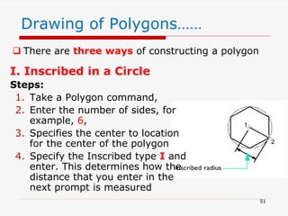 I. Inscribed in a Circle
Steps:
1. Take a Polygon command,
2. Enter the number of sides, for
example, 6,
3. Specifies the center to location
for the center of the polygon
4. Specify the Inscribed type I and
enter. This determines how the
distance that you enter in the
next prompt is measured
51
Drawing of Polygons……
 There are three ways of constructing a polygon
 