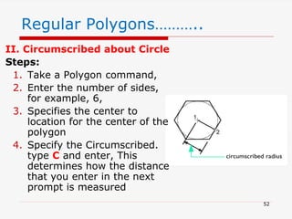 II. Circumscribed about Circle
Steps:
1. Take a Polygon command,
2. Enter the number of sides,
for example, 6,
3. Specifies the center to
location for the center of the
polygon
4. Specify the Circumscribed.
type C and enter, This
determines how the distance
that you enter in the next
prompt is measured
Regular Polygons………..
52
 