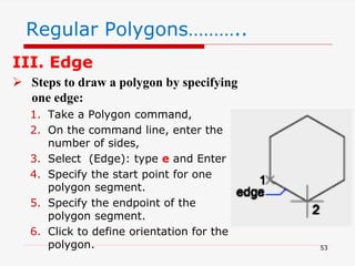 III. Edge
 Steps to draw a polygon by specifying
one edge:
1. Take a Polygon command,
2. On the command line, enter the
number of sides,
3. Select (Edge): type e and Enter
4. Specify the start point for one
polygon segment.
5. Specify the endpoint of the
polygon segment.
6. Click to define orientation for the
polygon.
Regular Polygons………..
53
 