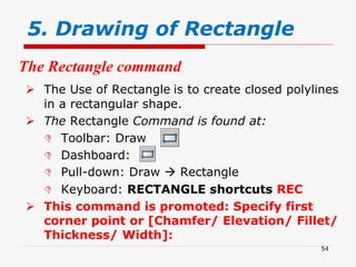 5. Drawing of Rectangle
 The Use of Rectangle is to create closed polylines
in a rectangular shape.
 The Rectangle Command is found at:
 Toolbar: Draw
 Dashboard:
 Pull-down: Draw  Rectangle
 Keyboard: RECTANGLE shortcuts REC
 This command is promoted: Specify first
corner point or [Chamfer/ Elevation/ Fillet/
Thickness/ Width]:
The Rectangle command
54
 