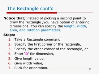 The Rectangle cont’d
Notice that; instead of picking a second point to
draw the rectangle ,you have option of entering
dimensions. You can specify the length, width,
area, and rotation parameters.
Steps:
1. Take a Rectangle command,
2. Specify the first corner of the rectangle,
3. Specify the other corner of the rectangle, or
4. Enter ‘D’ for dimension,
5. Give length value,
6. Give width value,
7. Click for orientation. 55
 