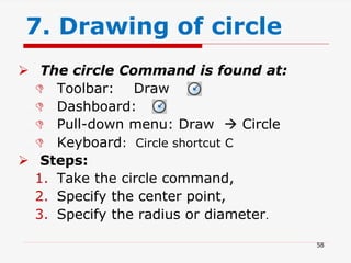  The circle Command is found at:
 Toolbar: Draw
 Dashboard:
 Pull-down menu: Draw  Circle
 Keyboard: Circle shortcut C
 Steps:
1. Take the circle command,
2. Specify the center point,
3. Specify the radius or diameter.
7. Drawing of circle
58
 