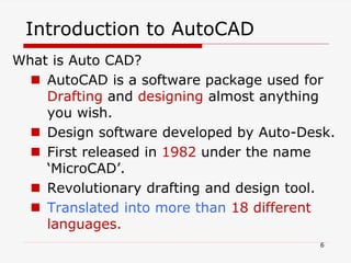 Introduction to AutoCAD
What is Auto CAD?
 AutoCAD is a software package used for
Drafting and designing almost anything
you wish.
 Design software developed by Auto-Desk.
 First released in 1982 under the name
‘MicroCAD’.
 Revolutionary drafting and design tool.
 Translated into more than 18 different
languages.
6
 