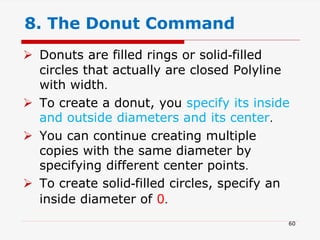  Donuts are filled rings or solid-filled
circles that actually are closed Polyline
with width.
 To create a donut, you specify its inside
and outside diameters and its center.
 You can continue creating multiple
copies with the same diameter by
specifying different center points.
 To create solid-filled circles, specify an
inside diameter of 0.
8. The Donut Command
60
 