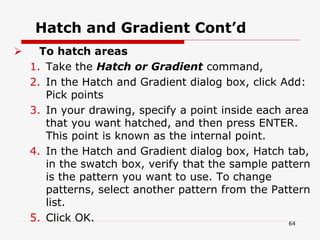 Hatch and Gradient Cont’d
 To hatch areas
1. Take the Hatch or Gradient command,
2. In the Hatch and Gradient dialog box, click Add:
Pick points
3. In your drawing, specify a point inside each area
that you want hatched, and then press ENTER.
This point is known as the internal point.
4. In the Hatch and Gradient dialog box, Hatch tab,
in the swatch box, verify that the sample pattern
is the pattern you want to use. To change
patterns, select another pattern from the Pattern
list.
5. Click OK. 64
 