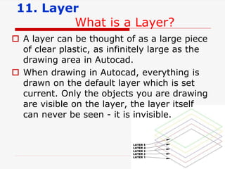 11. Layer
What is a Layer?
 A layer can be thought of as a large piece
of clear plastic, as infinitely large as the
drawing area in Autocad.
 When drawing in Autocad, everything is
drawn on the default layer which is set
current. Only the objects you are drawing
are visible on the layer, the layer itself
can never be seen - it is invisible.
 