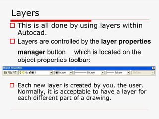 Layers
 This is all done by using layers within
Autocad.
 Layers are controlled by the layer properties
manager button which is located on the
object properties toolbar:
 Each new layer is created by you, the user.
Normally, it is acceptable to have a layer for
each different part of a drawing.
 