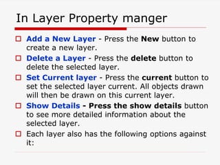 In Layer Property manger
 Add a New Layer - Press the New button to
create a new layer.
 Delete a Layer - Press the delete button to
delete the selected layer.
 Set Current layer - Press the current button to
set the selected layer current. All objects drawn
will then be drawn on this current layer.
 Show Details - Press the show details button
to see more detailed information about the
selected layer.
 Each layer also has the following options against
it:
 