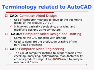  CAD: Computer Aided Design
 Use of computer methods to develop the geometric
model of the product(2D-3D)
 It involves basically developing, analyzing and
modifying designs using computers.
 CADD: Computer Aided Design and Drafting
 Combine the CAD function with drafting
 Used to generate the production drawing of the
part(detail drawings)
 CAE: Computer Aided Engineering
 The use of computer method to support basic error
checking, analysing, optimization, manufacturability,
etc of a product design. Like ANSIS-used to analyze
mechanical forces.
Terminology related to AutoCAD
7
 