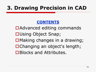 3. Drawing Precision in CAD
CONTENTS
Advanced editing commands
Using Object Snap;
Making changes in a drawing;
Changing an object's length;
Blocks and Attributes.
73
 