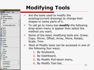 Modifying Tools
 Are the tools used to modify the
existing/current drawings to change their
shapes or some parts of it.
 To call go to menu bar-modify-the following
drop-down menu is appear then select the
method you want.
 Some of the basic modifying tools are: Erase,
Copy, Mirror, Offset, Array, Move, Rotate,
Scale, Trim.
 Most of Modify tools can be accessed in one of
the following four ways;
1. By Keyboard,
2. By Dashboard,
3. By Modify Pull-down menu,
4. By Modify Tool bar,
74
 