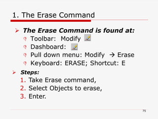 1. The Erase Command
 The Erase Command is found at:
 Toolbar: Modify
 Dashboard:
 Pull down menu: Modify  Erase
 Keyboard: ERASE; Shortcut: E
 Steps:
1. Take Erase command,
2. Select Objects to erase,
3. Enter.
75
 